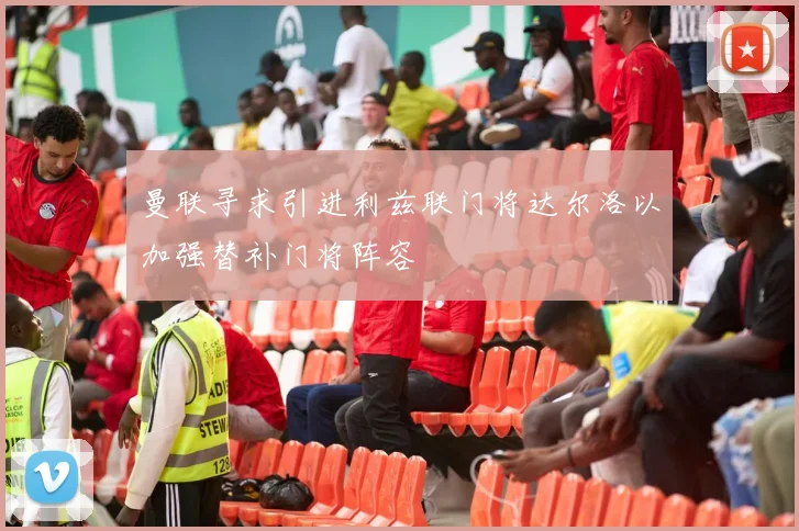 曼联寻求引进利兹联门将达尔洛以加强替补门将阵容