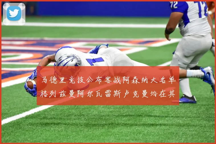 马德里竞技公布客战阿森纳大名单格列兹曼阿尔瓦雷斯卢克曼均在其中