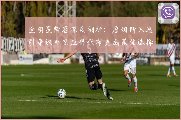 全明星阵容深度剖析：詹姆斯入选引争议申京应替代布克成最佳选择