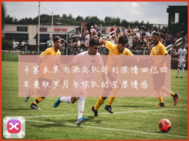 卡塞米罗泪洒离队时刻深情回忆四年曼联岁月与球队的深厚情感