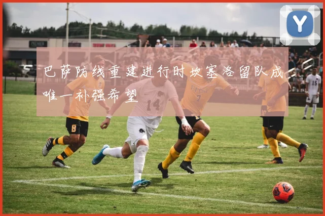 巴萨防线重建进行时坎塞洛留队成唯一补强希望