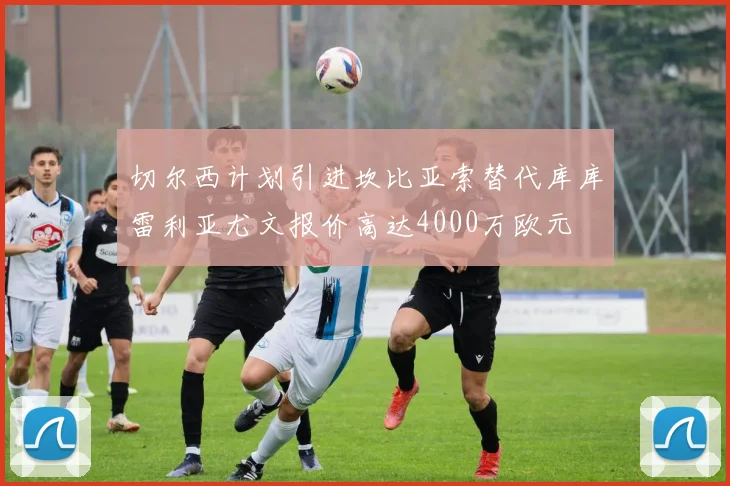 切尔西计划引进坎比亚索替代库库雷利亚尤文报价高达4000万欧元