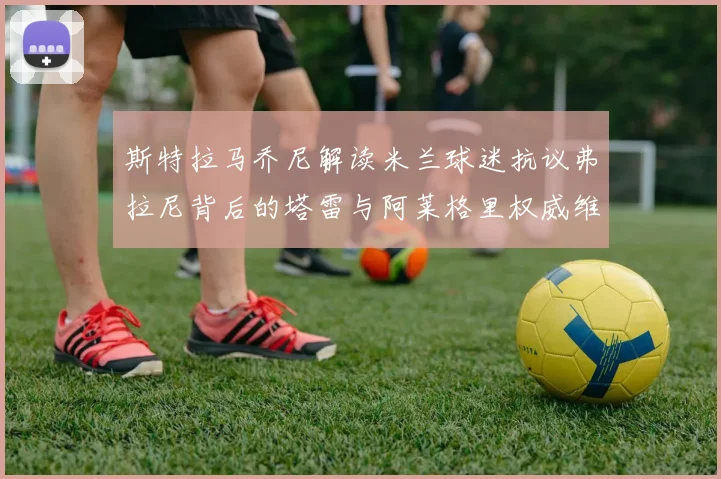 斯特拉马乔尼解读米兰球迷抗议弗拉尼背后的塔雷与阿莱格里权威维护