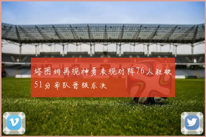 塔图姆再现神勇表现对阵76人狂砍51分率队晋级东决
