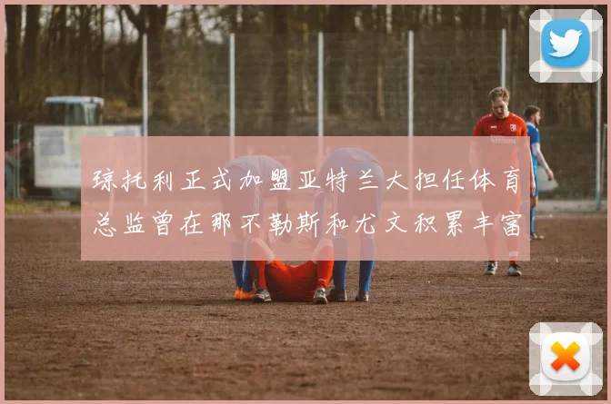 琼托利正式加盟亚特兰大担任体育总监曾在那不勒斯和尤文积累丰富经验