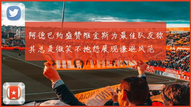 阿德巴约盛赞维金斯为最佳队友称其总是微笑不抱怨展现谦逊风范