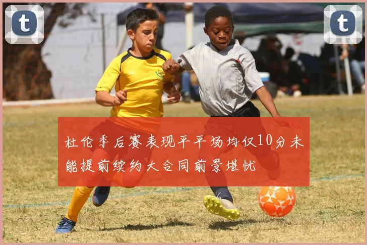 杜伦季后赛表现平平场均仅10分未能提前续约大合同前景堪忧