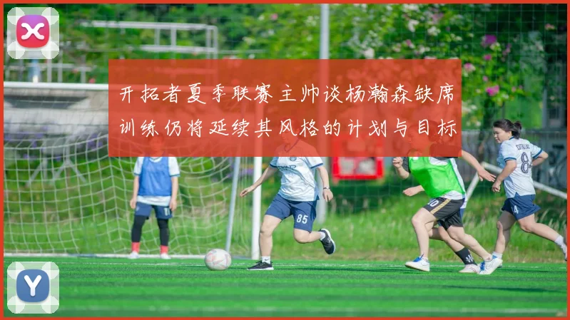 开拓者夏季联赛主帅谈杨瀚森缺席训练仍将延续其风格的计划与目标