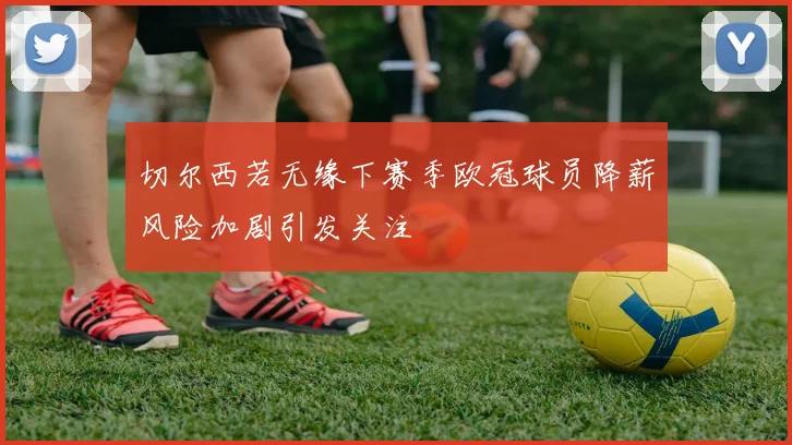 切尔西若无缘下赛季欧冠球员降薪风险加剧引发关注
