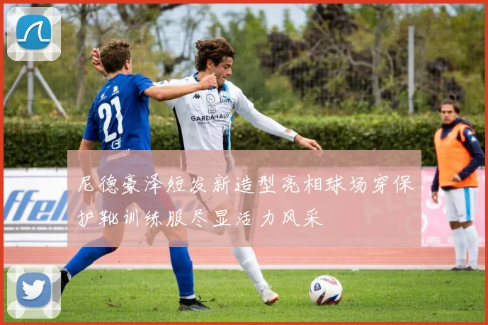 尼德豪泽短发新造型亮相球场穿保护靴训练服尽显活力风采