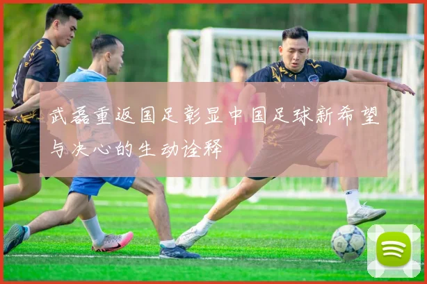 武磊重返国足彰显中国足球新希望与决心的生动诠释